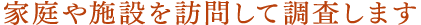 家庭や施設を訪問して調査します