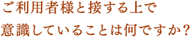 ご利用者様と接する上で意識していることは何ですか？