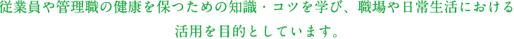 従業員や管理職の健康を保つための知識・コツを学び、職場や日常生活における活用を目的としています。